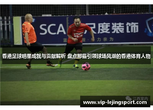 香港足球明星成就与贡献解析 盘点那些引领球场风潮的香港体育人物