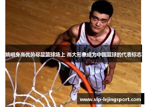 姚明身高优势尽显篮球场上 高大形象成为中国篮球的代表标志